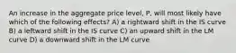 An increase in the aggregate price level, P, will most likely have which of the following effects? A) a rightward shift in the IS curve B) a leftward shift in the IS curve C) an upward shift in the LM curve D) a downward shift in the LM curve