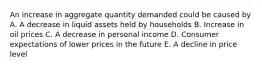 An increase in aggregate quantity demanded could be caused by A. A decrease in liquid assets held by households B. Increase in oil prices C. A decrease in personal income D. Consumer expectations of lower prices in the future E. A decline in price level