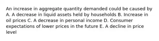 An increase in aggregate quantity demanded could be caused by A. A decrease in liquid assets held by households B. Increase in oil prices C. A decrease in personal income D. Consumer expectations of lower prices in the future E. A decline in price level