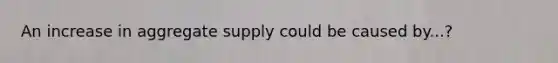 An increase in aggregate supply could be caused by...?