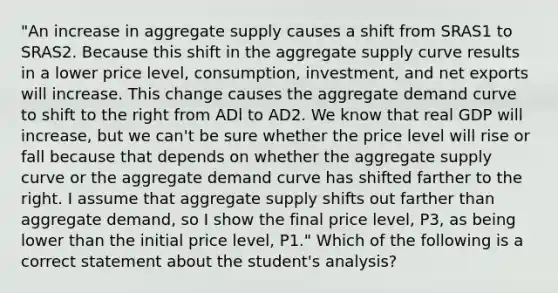 "An increase in aggregate supply causes a shift from SRAS1 to SRAS2. Because this shift in the aggregate supply curve results in a lower price​ level, consumption,​ investment, and net exports will increase. This change causes the aggregate demand curve to shift to the right from ADl to AD2. We know that real GDP will​ increase, but we​ can't be sure whether the price level will rise or fall because that depends on whether the aggregate supply curve or the aggregate demand curve has shifted farther to the right. I assume that aggregate supply shifts out farther than aggregate​ demand, so I show the final price​ level, P3​, as being lower than the initial price​ level, P1​." Which of the following is a correct statement about the​ student's analysis?