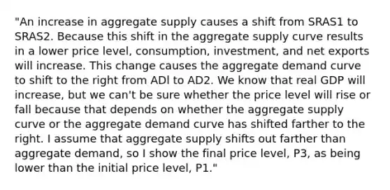 ​"An increase in aggregate supply causes a shift from SRAS1 to SRAS2. Because this shift in the aggregate supply curve results in a lower price​ level, consumption,​ investment, and net exports will increase. This change causes the aggregate demand curve to shift to the right from ADl to AD2. We know that real GDP will​ increase, but we​ can't be sure whether the price level will rise or fall because that depends on whether the aggregate supply curve or the aggregate demand curve has shifted farther to the right. I assume that aggregate supply shifts out farther than aggregate​ demand, so I show the final price​ level, P3​, as being lower than the initial price​ level, P1​."