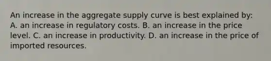 An increase in the aggregate supply curve is best explained by: A. an increase in regulatory costs. B. an increase in the price level. C. an increase in productivity. D. an increase in the price of imported resources.