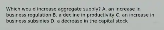 Which would increase aggregate supply? A. an increase in business regulation B. a decline in productivity C. an increase in business subsidies D. a decrease in the capital stock