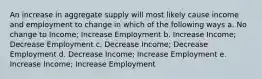 An increase in aggregate supply will most likely cause income and employment to change in which of the following ways a. No change to Income; Increase Employment b. Increase Income; Decrease Employment c. Decrease Income; Decrease Employment d. Decrease Income; Increase Employment e. Increase Income; Increase Employment