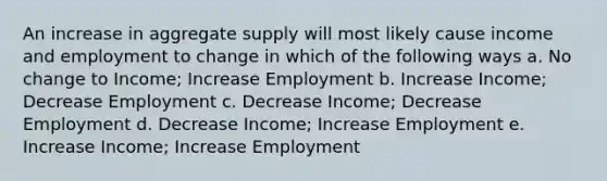 An increase in aggregate supply will most likely cause income and employment to change in which of the following ways a. No change to Income; Increase Employment b. Increase Income; Decrease Employment c. Decrease Income; Decrease Employment d. Decrease Income; Increase Employment e. Increase Income; Increase Employment