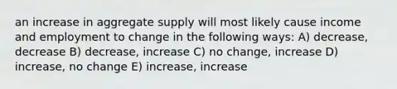 an increase in aggregate supply will most likely cause income and employment to change in the following ways: A) decrease, decrease B) decrease, increase C) no change, increase D) increase, no change E) increase, increase