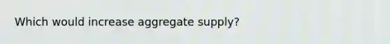 Which would increase aggregate supply?