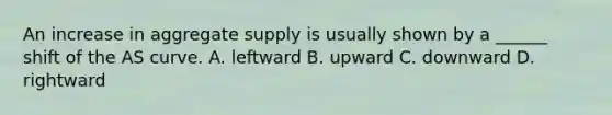 An increase in aggregate supply is usually shown by a ______ shift of the AS curve. A. leftward B. upward C. downward D. rightward