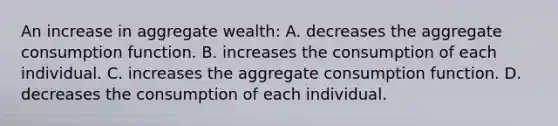 An increase in aggregate wealth: A. decreases the aggregate consumption function. B. increases the consumption of each individual. C. increases the aggregate consumption function. D. decreases the consumption of each individual.