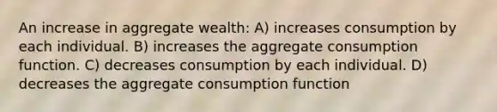 An increase in aggregate wealth: A) increases consumption by each individual. B) increases the aggregate consumption function. C) decreases consumption by each individual. D) decreases the aggregate consumption function