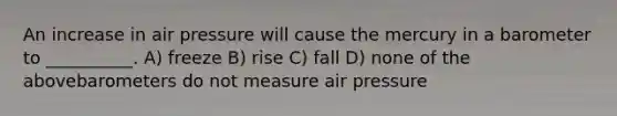 An increase in air pressure will cause the mercury in a barometer to __________. A) freeze B) rise C) fall D) none of the abovebarometers do not measure air pressure