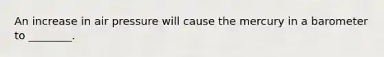 An increase in air pressure will cause the mercury in a barometer to ________.