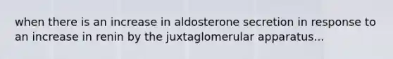 when there is an increase in aldosterone secretion in response to an increase in renin by the juxtaglomerular apparatus...