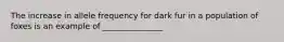 The increase in allele frequency for dark fur in a population of foxes is an example of _______________