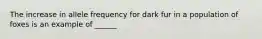 The increase in allele frequency for dark fur in a population of foxes is an example of ______