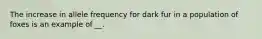 The increase in allele frequency for dark fur in a population of foxes is an example of __.