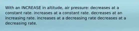 With an INCREASE in altitude, air pressure: decreases at a constant rate. increases at a constant rate. decreases at an increasing rate. increases at a decreasing rate decreases at a decreasing rate.