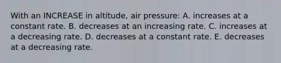 With an INCREASE in altitude, air pressure: A. increases at a constant rate. B. decreases at an increasing rate. C. increases at a decreasing rate. D. decreases at a constant rate. E. decreases at a decreasing rate.