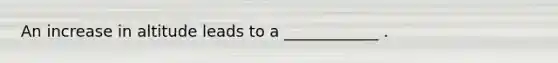 An increase in altitude leads to a ____________ .
