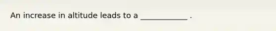 An increase in altitude leads to a ____________ . ​