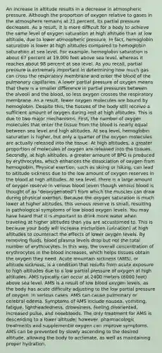 An increase in altitude results in a decrease in atmospheric pressure. Although the proportion of oxygen relative to gases in the atmosphere remains at 21 percent, its partial pressure decreases. As a result, it is more difficult for a body to achieve the same level of oxygen saturation at high altitude than at low altitude, due to lower atmospheric pressure. In fact, hemoglobin saturation is lower at high altitudes compared to hemoglobin saturation at sea level. For example, hemoglobin saturation is about 67 percent at 19,000 feet above sea level, whereas it reaches about 98 percent at sea level. As you recall, partial pressure is extremely important in determining how much gas can cross the respiratory membrane and enter <a href='https://www.questionai.com/knowledge/k7oXMfj7lk-the-blood' class='anchor-knowledge'>the blood</a> of the pulmonary capillaries. A lower partial pressure of oxygen means that there is a smaller difference in partial pressures between the alveoli and the blood, so less oxygen crosses the respiratory membrane. As a result, fewer oxygen molecules are bound by hemoglobin. Despite this, the tissues of the body still receive a sufficient amount of oxygen during rest at high altitudes. This is due to two major mechanisms: First, the number of oxygen molecules that enter the tissue from the blood is nearly equal between sea level and high altitudes. At sea level, hemoglobin saturation is higher, but only a quarter of the oxygen molecules are actually released into the tissue. At high altitudes, a greater proportion of molecules of oxygen are released into the tissues. Secondly, at high altitudes, a greater amount of BPG is produced by erythrocytes, which enhances the dissociation of oxygen from hemoglobin. Physical exertion, such as skiing or hiking, can lead to altitude sickness due to the low amount of oxygen reserves in the blood at high altitudes. At sea level, there is a large amount of oxygen reserve in venous blood (even though venous blood is thought of as "deoxygenated") from which the muscles can draw during physical exertion. Because the oxygen saturation is much lower at higher altitudes, this venous reserve is small, resulting in pathological symptoms of low blood oxygen levels. You may have heard that it is important to drink more water when traveling at higher altitudes than you are accustomed to. This is because your body will increase micturition (urination) at high altitudes to counteract the effects of lower oxygen levels. By removing fluids, blood plasma levels drop but not the total number of erythrocytes. In this way, the overall concentration of erythrocytes in the blood increases, which helps tissues obtain the oxygen they need. Acute mountain sickness (AMS), or altitude sickness, is a condition that results from acute exposure to high altitudes due to a low partial pressure of oxygen at high altitudes. AMS typically can occur at 2400 meters (8000 feet) above sea level. AMS is a result of low blood oxygen levels, as the body has acute difficulty adjusting to the low partial pressure of oxygen. In serious cases, AMS can cause pulmonary or cerebral edema. Symptoms of AMS include nausea, vomiting, fatigue, lightheadedness, drowsiness, feeling disoriented, increased pulse, and nosebleeds. The only treatment for AMS is descending to a lower altitude; however, pharmacologic treatments and supplemental oxygen can improve symptoms. AMS can be prevented by slowly ascending to the desired altitude, allowing the body to acclimate, as well as maintaining proper hydration.