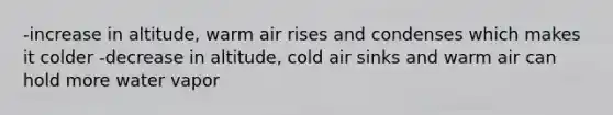 -increase in altitude, warm air rises and condenses which makes it colder -decrease in altitude, cold air sinks and warm air can hold more water vapor