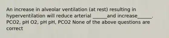 An increase in alveolar ventilation (at rest) resulting in hyperventilation will reduce arterial ______and increase______. PCO2, pH O2, pH pH, PCO2 None of the above questions are correct