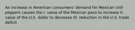 An increase in American consumers' demand for Mexican chili peppers causes the I. value of the Mexican peso to increase II. value of the U.S. dollar to decrease III. reduction in the U.S. trade deficit