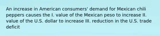 An increase in American consumers' demand for Mexican chili peppers causes the I. value of the Mexican peso to increase II. value of the U.S. dollar to increase III. reduction in the U.S. trade deficit