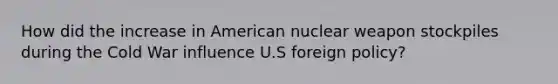 How did the increase in American nuclear weapon stockpiles during the Cold War influence U.S foreign policy?