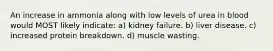 An increase in ammonia along with low levels of urea in blood would MOST likely indicate: a) kidney failure. b) liver disease. c) increased protein breakdown. d) muscle wasting.