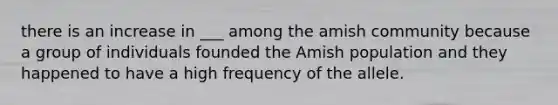 there is an increase in ___ among the amish community because a group of individuals founded the Amish population and they happened to have a high frequency of the allele.