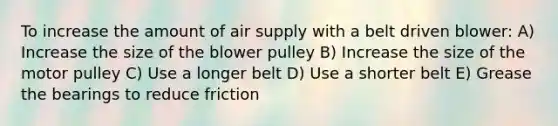 To increase the amount of air supply with a belt driven blower: A) Increase the size of the blower pulley B) Increase the size of the motor pulley C) Use a longer belt D) Use a shorter belt E) Grease the bearings to reduce friction