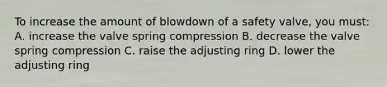 To increase the amount of blowdown of a safety valve, you must: A. increase the valve spring compression B. decrease the valve spring compression C. raise the adjusting ring D. lower the adjusting ring