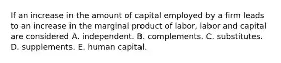 If an increase in the amount of capital employed by a firm leads to an increase in the marginal product of labor, labor and capital are considered A. independent. B. complements. C. substitutes. D. supplements. E. human capital.