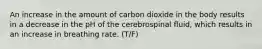 An increase in the amount of carbon dioxide in the body results in a decrease in the pH of the cerebrospinal fluid, which results in an increase in breathing rate. (T/F)