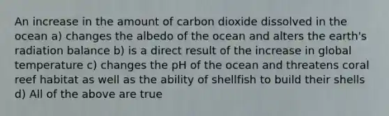 An increase in the amount of carbon dioxide dissolved in the ocean a) changes the albedo of the ocean and alters the earth's radiation balance b) is a direct result of the increase in global temperature c) changes the pH of the ocean and threatens coral reef habitat as well as the ability of shellfish to build their shells d) All of the above are true