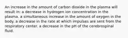 An increase in the amount of carbon dioxide in the plasma will result in: a decrease in hydrogen ion concentration in the plasma. a simultaneous increase in the amount of oxygen in the body. a decrease in the rate at which impulses are sent from the respiratory center. a decrease in the pH of the cerebrospinal fluid.