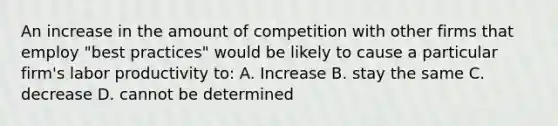 An increase in the amount of competition with other firms that employ "best practices" would be likely to cause a particular firm's labor productivity to: A. Increase B. stay the same C. decrease D. cannot be determined