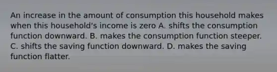 An increase in the amount of consumption this household makes when this​ household's income is zero A. shifts the consumption function downward. B. makes the consumption function steeper. C. shifts the saving function downward. D. makes the saving function flatter.