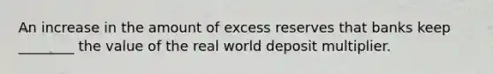 An increase in the amount of excess reserves that banks keep ________ the value of the real world deposit multiplier.