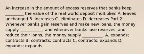 An increase in the amount of excess reserves that banks keep​ _________ the value of the​ real-world deposit multiplier. A. leaves unchanged B. increases C. eliminates D. decreases Part 2 Whenever banks gain reserves and make new​ loans, the money supply​ ___________; and whenever banks lose​ reserves, and reduce their​ loans, the money supply​ __________. A. expands; contracts B. contracts; contracts C. contracts; expands D. expands; expands