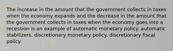 The increase in the amount that the government collects in taxes when the economy expands and the decrease in the amount that the government collects in taxes when the economy goes into a recession is an example of automatic <a href='https://www.questionai.com/knowledge/kEE0G7Llsx-monetary-policy' class='anchor-knowledge'>monetary policy</a>. automatic stabilizers. discretionary monetary policy. discretionary <a href='https://www.questionai.com/knowledge/kPTgdbKdvz-fiscal-policy' class='anchor-knowledge'>fiscal policy</a>.