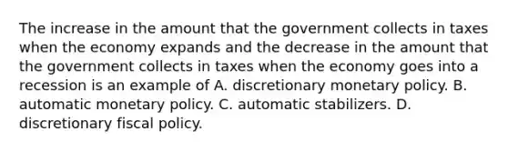 The increase in the amount that the government collects in taxes when the economy expands and the decrease in the amount that the government collects in taxes when the economy goes into a recession is an example of A. discretionary <a href='https://www.questionai.com/knowledge/kEE0G7Llsx-monetary-policy' class='anchor-knowledge'>monetary policy</a>. B. automatic monetary policy. C. automatic stabilizers. D. discretionary <a href='https://www.questionai.com/knowledge/kPTgdbKdvz-fiscal-policy' class='anchor-knowledge'>fiscal policy</a>.