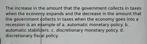 The increase in the amount that the government collects in taxes when the economy expands and the decrease in the amount that the government collects in taxes when the economy goes into a recession is an example of a. automatic monetary policy. b. automatic stabilizers. c. discretionary monetary policy. d. discretionary fiscal policy.