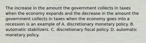 The increase in the amount the government collects in taxes when the economy expands and the decrease in the amount the government collects in taxes when the economy goes into a recession is an example of A. discretionary monetary policy. B. automatic stabilizers. C. discretionary fiscal policy. D. automatic monetary policy.