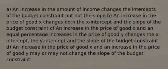 a) An increase in the amount of income changes the intercepts of the budget constraint but not the slope b) An increase in the price of good x changes both the x-intercept and the slope of the budget constraint c) An increase in the price of good x and an equal percentage increases in the price of good y changes the x-intercept, the y-intercept and the slope of the budget constraint d) An increase in the price of good x and an increase in the price of good y may or may not change the slope of the budget constraint.