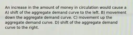 An increase in the amount of money in circulation would cause a A) shift of the aggregate demand curve to the left. B) movement down the aggregate demand curve. C) movement up the aggregate demand curve. D) shift of the aggregate demand curve to the right.