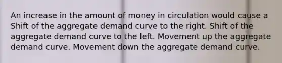 An increase in the amount of money in circulation would cause a Shift of the aggregate demand curve to the right. Shift of the aggregate demand curve to the left. Movement up the aggregate demand curve. Movement down the aggregate demand curve.